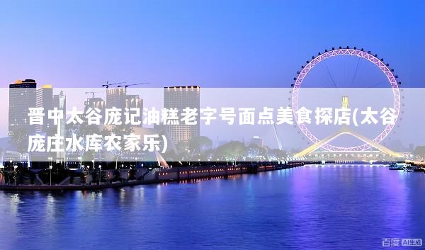 晋中太谷庞记油糕老字号面点美食探店(太谷庞庄水库农家乐)