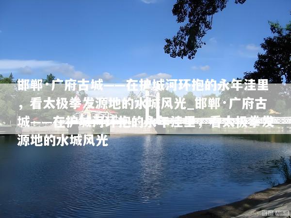 邯郸·广府古城——在护城河环抱的永年洼里，看太极拳发源地的水城风光_邯郸·广府古城——在护城河环抱的永年洼里，看太极拳发源地的水城风光