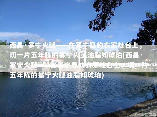 西昌·冕宁火腿——在冕宁县的农家灶台上，切一片五年陈的冕宁火腿油脂如琥珀(西昌·冕宁火腿——在冕宁县的农家灶台上，切一片五年陈的冕宁火腿油脂如琥珀)