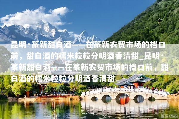 昆明·篆新甜白酒——在篆新农贸市场的档口前，甜白酒的糯米粒粒分明酒香清甜_昆明·篆新甜白酒——在篆新农贸市场的档口前，甜白酒的糯米粒粒分明酒香清甜