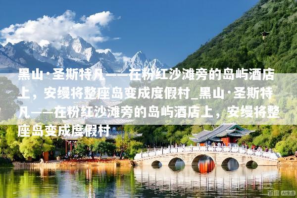 黑山·圣斯特凡——在粉红沙滩旁的岛屿酒店上，安缦将整座岛变成度假村_黑山·圣斯特凡——在粉红沙滩旁的岛屿酒店上，安缦将整座岛变成度假村