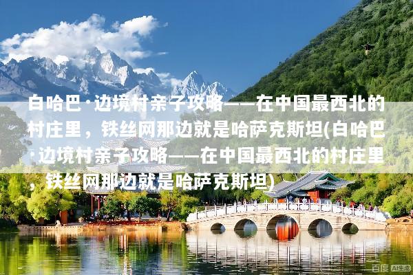 白哈巴·边境村亲子攻略——在中国最西北的村庄里，铁丝网那边就是哈萨克斯坦(白哈巴·边境村亲子攻略——在中国最西北的村庄里，铁丝网那边就是哈萨克斯坦)