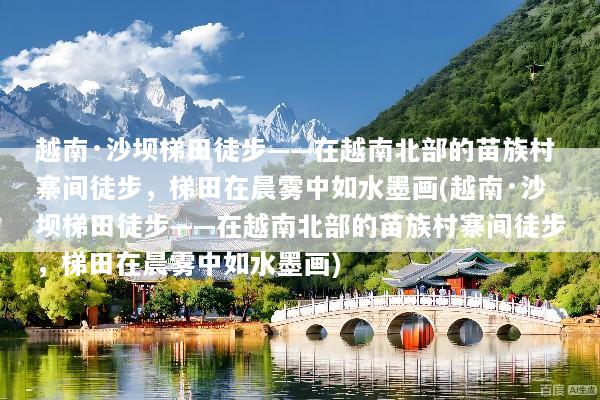 越南·沙坝梯田徒步——在越南北部的苗族村寨间徒步，梯田在晨雾中如水墨画(越南·沙坝梯田徒步——在越南北部的苗族村寨间徒步，梯田在晨雾中如水墨画)