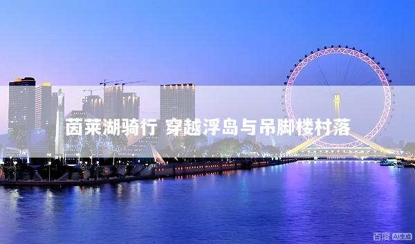 茵莱湖骑行 穿越浮岛与吊脚楼村落