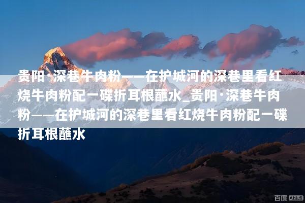 贵阳·深巷牛肉粉——在护城河的深巷里看红烧牛肉粉配一碟折耳根蘸水_贵阳·深巷牛肉粉——在护城河的深巷里看红烧牛肉粉配一碟折耳根蘸水