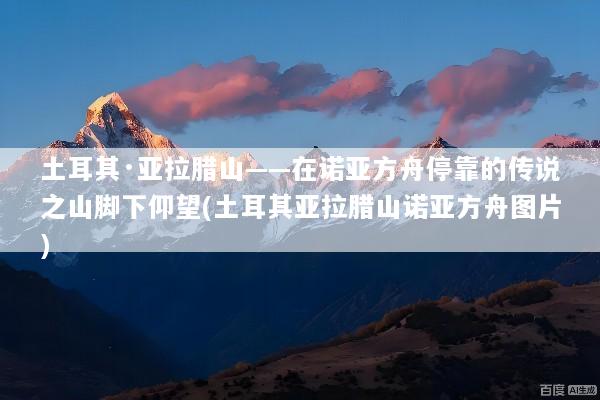 土耳其·亚拉腊山——在诺亚方舟停靠的传说之山脚下仰望(土耳其亚拉腊山诺亚方舟图片)
