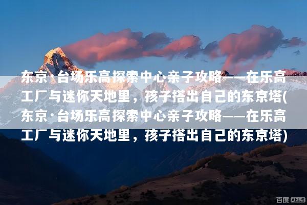东京·台场乐高探索中心亲子攻略——在乐高工厂与迷你天地里，孩子搭出自己的东京塔(东京·台场乐高探索中心亲子攻略——在乐高工厂与迷你天地里，孩子搭出自己的东京塔)