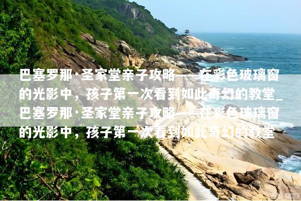 巴塞罗那·圣家堂亲子攻略——在彩色玻璃窗的光影中，孩子第一次看到如此奇幻的教堂_巴塞罗那·圣家堂亲子攻略——在彩色玻璃窗的光影中，孩子第一次看到如此奇幻的教堂