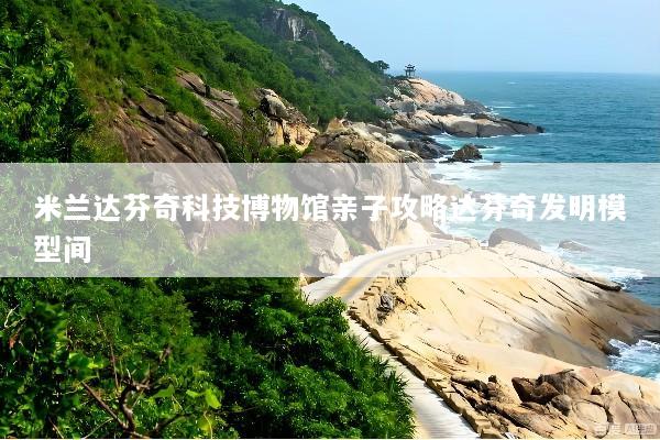 米兰达芬奇科技博物馆亲子攻略达芬奇发明模型间