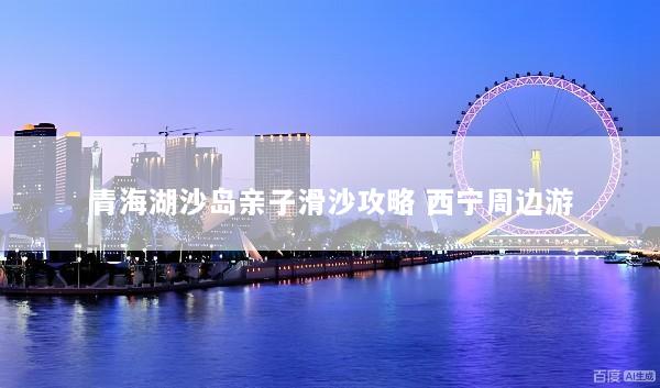 青海湖沙岛亲子滑沙攻略 西宁周边游