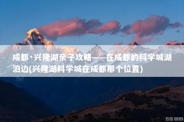 成都·兴隆湖亲子攻略——在成都的科学城湖泊边(兴隆湖科学城在成都那个位置)