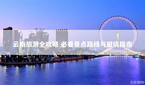 云南旅游全攻略 必看景点路线与避坑指南
